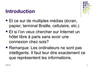 Introduction Et ce sur de multiples médias (écran, papier, terminal Braille, cellulaire, etc.)  Et si l’on veux chercher sur Internet un hôtel libre à paris sans avoir une connexion chez sois? Remarque:  Les ordinateurs ne sont pas intelligents. Il faut leur dire exactement ce que représentent les informations. 