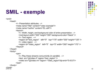 SMIL - exemple <smil> <head> <!-- Presentation attributes. --> <meta name="title" content="video example"/> <meta name="author" content="EL atifi"/> <layout>   <!-- Width, height, and background color of entire presentation. -->   <root-layout width="300" height="300" background-color="black" />   <!-- Text region.  -->   <region id="text_region"  left="0"  top="175" width="300" height="120" />   <!-- video region.  -->   <region id="video_region"  left="0"  top="0" width="300" height="170" /> </layout> </head> <body> <par>   <!-- Play these streams concurrently (in parallel).  -->   <text  src="g2video.rt" region="text_region" />   <video src="g2video.rm" region= "video_region"clip-end="0:43.0"/> </par> </body> </smil> 