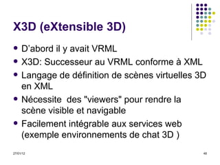X3D (eXtensible 3D) D’abord il y avait VRML X3D: S uccesseur au VRML conforme à XML Langage de définition de scènes virtuelles 3D en XML Nécessite  des "viewers" pour rendre la scène visible et navigable Facilement intégrable aux services web (exemple environnements de chat 3D ) 