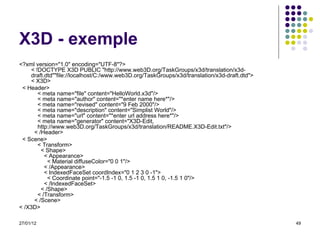 X3D - exemple <?xml version="1.0" encoding="UTF-8"?> < !DOCTYPE X3D PUBLIC "http://www.web3D.org/TaskGroups/x3d/translation/x3d-draft.dtd""file://localhost/C:/www.web3D.org/TaskGroups/x3d/translation/x3d-draft.dtd"> < X3D>     < Header>      < meta name="file" content="HelloWorld.x3d"/>     < meta name="author" content="*enter name here*"/>     < meta name="revised" content="9 Feb 2000"/>     < meta name="description" content="Simplist World"/>     < meta name="url" content="*enter url address here*"/>     < meta name="generator" content="X3D-Edit,     http://www.web3D.org/TaskGroups/x3d/translation/README.X3D-Edit.txt"/>   < /Header>     < Scene>      < Transform>        < Shape>          < Appearance>            < Material diffuseColor="0 0 1"/>          < /Appearance>         < IndexedFaceSet coordIndex="0 1 2 3 0 -1">            < Coordinate point="-1.5 -1 0, 1.5 -1 0, 1.5 1 0, -1.5 1 0"/>          < /IndexedFaceSet>        < /Shape>      < /Transform>    < /Scene>  < /X3D>  