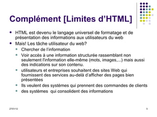 Complément [Limites d’HTML] HTML est devenu le langage universel de formatage et de présentation des informations aux utilisateurs du web Mais! Les tâche utilisateur du web? Chercher de l’information Voir accès à une information structurée rassemblant non seulement l'information elle-même (mots, images,...) mais aussi des indications sur son contenu. utilisateurs et entreprises souhaitent des sites Web qui fournissent des services au-delà d’afficher des pages bien présentées Ils veulent des systèmes qui prennent des commandes de clients  des systèmes  qui consolident des informations  