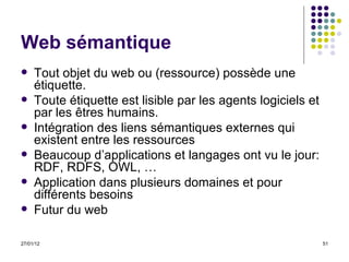 Web sémantique Tout objet du web ou (ressource) possède une étiquette.  Toute étiquette est lisible par les agents logiciels et par les êtres humains.  Intégration des liens sémantiques externes qui existent entre les ressources  Beaucoup d’applications et langages ont vu le jour: RDF, RDFS, OWL, … Application dans plusieurs domaines et pour différents besoins Futur du web 