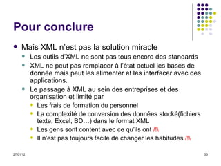 Pour conclure Mais XML n’est pas la solution miracle Les outils d’XML ne sont pas tous encore des standards XML ne peut pas remplacer à l’état actuel les bases de donnée mais peut les alimenter et les interfacer avec des applications. Le passage à XML au sein des entreprises et des organisation et limité par Les frais de formation du personnel La complexité de conversion des données stocké(fichiers texte, Excel, BD…) dans le format XML  Les gens sont content avec ce qu’ils ont  /!\ Il n’est pas toujours facile de changer les habitudes  /!\ 