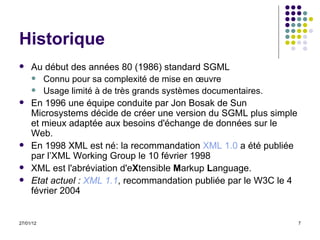 Historique Au début des années 80 (1986) standard SGML  Connu pour sa complexité de mise en œuvre Usage limité à de très grands systèmes documentaires.  En 1996 une équipe conduite par Jon Bosak de Sun Microsystems décide de créer une version du SGML plus simple et mieux adaptée aux besoins d'échange de données sur le Web. En 1998 XML est né: la recommandation  XML 1.0  a été publiée par l’XML Working Group le 10 février 1998  XML est l'abréviation d'e X tensible  M arkup  L anguage. Etat actuel :  XML 1.1 , recommandation publiée par le W3C le 4 février 2004 