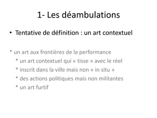 1- Les déambulations
• Tentative de définition : un art contextuel
* un art aux frontières de la performance
* un art contextuel qui « tisse » avec le réel
* inscrit dans la ville mais non « in situ »
* des actions politiques mais non militantes
* un art furtif

 