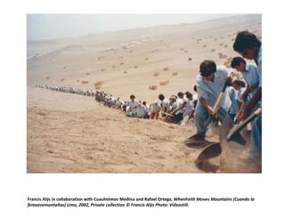 Francis Alÿs in collaboration with Cuauhtémoc Medina and Rafael Ortega, WhenFaith Moves Mountains (Cuando la
femuevemontañas) Lima, 2002, Private collection © Francis Alÿs Photo: Videostill.

 