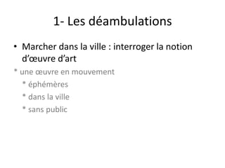 1- Les déambulations
• Marcher dans la ville : interroger la notion
d’œuvre d’art
* une œuvre en mouvement
* éphémères
* dans la ville
* sans public

 