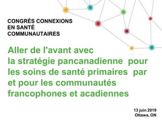 Aller de l'avant avec
la stratégie pancanadienne pour
les soins de santé primaires par
et pour les communautés
francophones et acadiennes
13 juin 2019
Ottawa, ON
CONGRÈS CONNEXIONS
EN SANTÉ
COMMUNAUTAIRES
 
