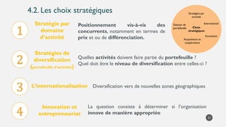 4.2. Les choix stratégiques
22
Choix
stratégiques
Stratégies par
activités
International
Innovation
Gestion de
portefeuille
Acquisitions et
coopérations
Stratégies de
diversification
(portefeuille d’activités)
Quelles activités doivent faire partie du portefeuille ?
Quel doit être le niveau de diversification entre celles-ci ?
1
Stratégie par
domaine
d’activité
2
Positionnement vis-à-vis des
concurrents, notamment en termes de
prix et ou de différenciation.
3 L’internationalisation Diversification vers de nouvelles zones géographiques
4
Innovation et
entrepreneuriat
La question consiste à déterminer si l’organisation
innove de manière appropriée
 