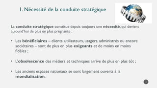 1. Nécessité de la conduite stratégique
4
La conduite stratégique constitue depuis toujours une nécessité, qui devient
aujourd’hui de plus en plus prégnante :
• Les bénéficiaires – clients, utilisateurs, usagers, administrés ou encore
sociétaires – sont de plus en plus exigeants et de moins en moins
fidèles ;
• L’obsolescence des métiers et techniques arrive de plus en plus tôt ;
• Les anciens espaces nationaux se sont largement ouverts à la
mondialisation.
 