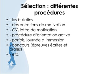 Sélection : différentes
procédures
• - les bulletins
• - des entretiens de motivation
• - CV, lettre de motivation
• - procédure d’orientation active
• - parfois, journée d’immersion
• - concours (épreuves écrites et
orales)
• - etc.
 