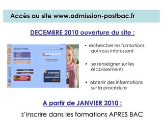 • rechercher les formations
qui vous intéressent
• se renseigner sur les
établissements
• obtenir des informations
sur la procédure
DECEMBRE 2010 ouverture du site :
A partir de JANVIER 2010 :
s’inscrire dans les formations APRES BAC
Accès au site www.admission-postbac.fr
 