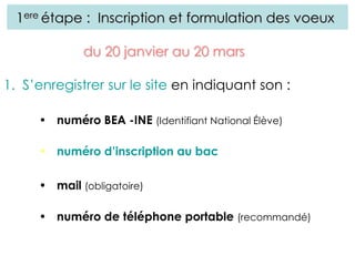 1ere étape : Inscription et formulation des voeux
1. S’enregistrer sur le site en indiquant son :
• numéro BEA -INE (Identifiant National Élève)
• numéro d’inscription au bac
• mail (obligatoire)
• numéro de téléphone portable (recommandé)
du 20 janvier au 20 mars
 