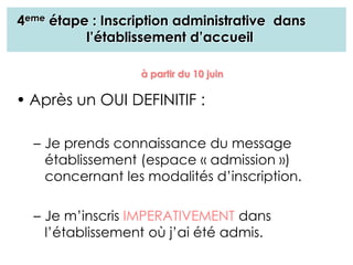 4eme étape : Inscription administrative dans
l’établissement d’accueil
• Après un OUI DEFINITIF :
– Je prends connaissance du message
établissement (espace « admission »)
concernant les modalités d’inscription.
– Je m’inscris IMPERATIVEMENT dans
l’établissement où j’ai été admis.
à partir du 10 juin
 