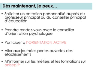 Dès maintenant, je peux…
• Solliciter un entretien personnalisé auprès du
professeur principal ou du conseiller principal
d’éducation
• Prendre rendez-vous avec le conseiller
d’orientation psychologue
• Participer à l’ORIENTATION ACTIVE
• Aller aux journées portes ouvertes des
établissements
• M’informer sur les métiers et les formations sur
onisep.fr
 