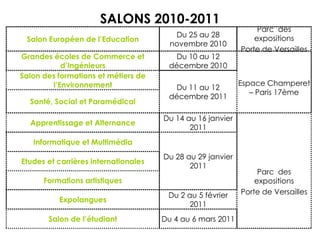 SALONS 2010-2011
Salon des formations et métiers de
l’Environnement Du 11 au 12
décembre 2011
Santé, Social et Paramédical
Du 4 au 6 mars 2011Salon de l’étudiant
Du 2 au 5 février
2011
Expolangues
Formations artistiques
Etudes et carrières internationales
Du 28 au 29 janvier
2011
Informatique et Multimédia
Parc des
expositions
Porte de Versailles
Du 14 au 16 janvier
2011
Apprentissage et Alternance
Espace Champeret
– Paris 17ème
Du 10 au 12
décembre 2010
Grandes écoles de Commerce et
d’Ingénieurs
Parc des
expositions
Porte de Versailles
Du 25 au 28
novembre 2010
Salon Européen de l’Education
 