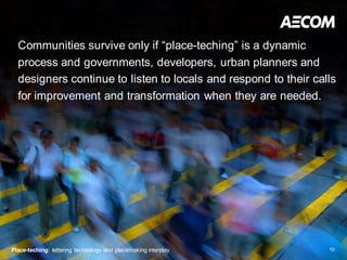 Communities survive only if “place-teching” is a dynamic
  process and governments, developers, urban planners and
  designers continue to listen to locals and respond to their calls
  for improvement and transformation when they are needed.




Place-teching: lettering technology and placemaking interplay    10
 