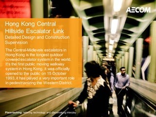 Hong Kong Central
Hillside Escalator Link
Detailed Design and Construction
Supervision
The Central-Midlevels escalators in
Hong Kong is the longest outdoor
covered escalator system in the world.
It’s the first public moving walkway
system in Hong Kong. it was officially
opened to the public on 15 October
1993, it has played a very important role
in pedestrianizing the Western District.




Place-teching: lettering technology and placemaking interplay   5
 