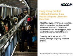 Hong Kong Central
                                                                Hillside Escalator Link
                                                                Detailed Design and Construction
                                                                Supervision

                                                                A tidal flow system therefore operates,
                                                                with the escalators moving downhill
                                                                between 6:00am and 10:00am to
                                                                accommodate the morning peak, then
                                                                uphill for the remainder of the day.

                                                                The daily traffic exceeds 55,000
                                                                people, although originally forecast
                                                                27,000.




Place-teching: lettering technology and placemaking interplay                                                               7
                                                                Place-teching: lettering technology and placemaking interplay
 
