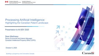 October 6, 2020
Processing Artificial Intelligence:
Highlighting the Canadian Patent Landscape
Presentation to AI-SDV 2020
Sean Martineau
Senior Economist and Interim Manager,
Canadian Intellectual Property Office (CIPO)
Building a prosperous and innovative Canada
 