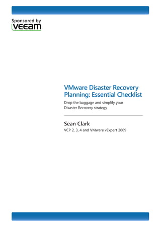 VMware Disaster Recovery Planning: Essential Checklist

Sponsored by




                           VMware Disaster Recovery
                           Planning: Essential Checklist
                           Drop the baggage and simplify your
                           Disaster Recovery strategy



                           Sean Clark
                           VCP 2, 3, 4 and VMware vExpert 2009
 