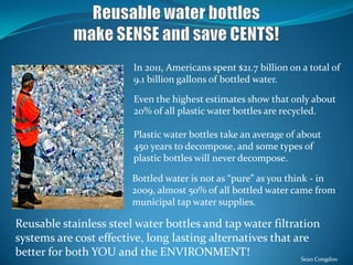 In 2011, Americans spent $21.7 billion on a total of
9.1 billion gallons of bottled water.
Even the highest estimates show that only about
20% of all plastic water bottles are recycled.
Bottled water is not as “pure” as you think - in
2009, almost 50% of all bottled water came from
municipal tap water supplies.
Reusable stainless steel water bottles and tap water filtration
systems are cost effective, long lasting alternatives that are
better for both YOU and the ENVIRONMENT!
Plastic water bottles take an average of about
450 years to decompose, and some types of
plastic bottles will never decompose.
Sean Congdon
 