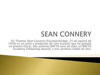 Sir Thomas Sean Connery (Fountainbridge, 25 de agosto de
1930) es un actor y productor de cine escocés que ha ganado
un premio Óscar, dos premios BAFTA (uno de ellos un BAFTA
Academy Fellowship Award), y tres premios Globo de Oro.
 
