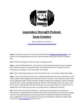 Legendary Strength Podcast
Sean Croxton
Get this podcast on iTunes at:
http://legendarystrength.com/go/podcast
Logan: Hey! Welcome everyone. It’s Logan Christopher with the Legendary Strength podcast and as
always I’m very excited about this interview. I have online with Sean Croxton. Thanks for joining us,
Sean.
Sean: Thanks for allowing me to be here, Logan. I really appreciate it.
Logan: I was just thinking about this. I start off every one of these things saying I’m super excited but
that’s actually the truth. I’m really excited about every single interview I do. You being a man that
interviews tons of people, I’m sure you have the same feeling.
Sean: Yeah, I’m always pumped up for every interview that I do so I can certainly relate to the feeling.
Logan: If you’re not familiar with Sean, he runs Underground Wellness and is pretty well known in some
serious nutrition fields, bringing a lot of information that isn’t out there in the mainstream, which is stuff
that actually helps people. We talk a lot about strength training and everything but of course everything
important there, you also need good health, good nutrition, and everything to back it up. I got to meet
Sean recently. I really liked the work that he’s doing so I was very happy to get him on with this call. For
people that aren’t familiar with you, Sean, can you give a bit of a background of yourself?
Sean: Well, I know we only have a half hour so I won’t give you the long story but I used to be a
personal trainer. I graduated from the California State University and pretty much learned a lot of things
not to do, you know food guide pyramid, things of that sort, things that I thought worked but didn’t
when I applied them not only to myself but to my personal training clients. People just tended to get
Copyright © 2013 LegendaryStrength.com All Rights Reserved
 