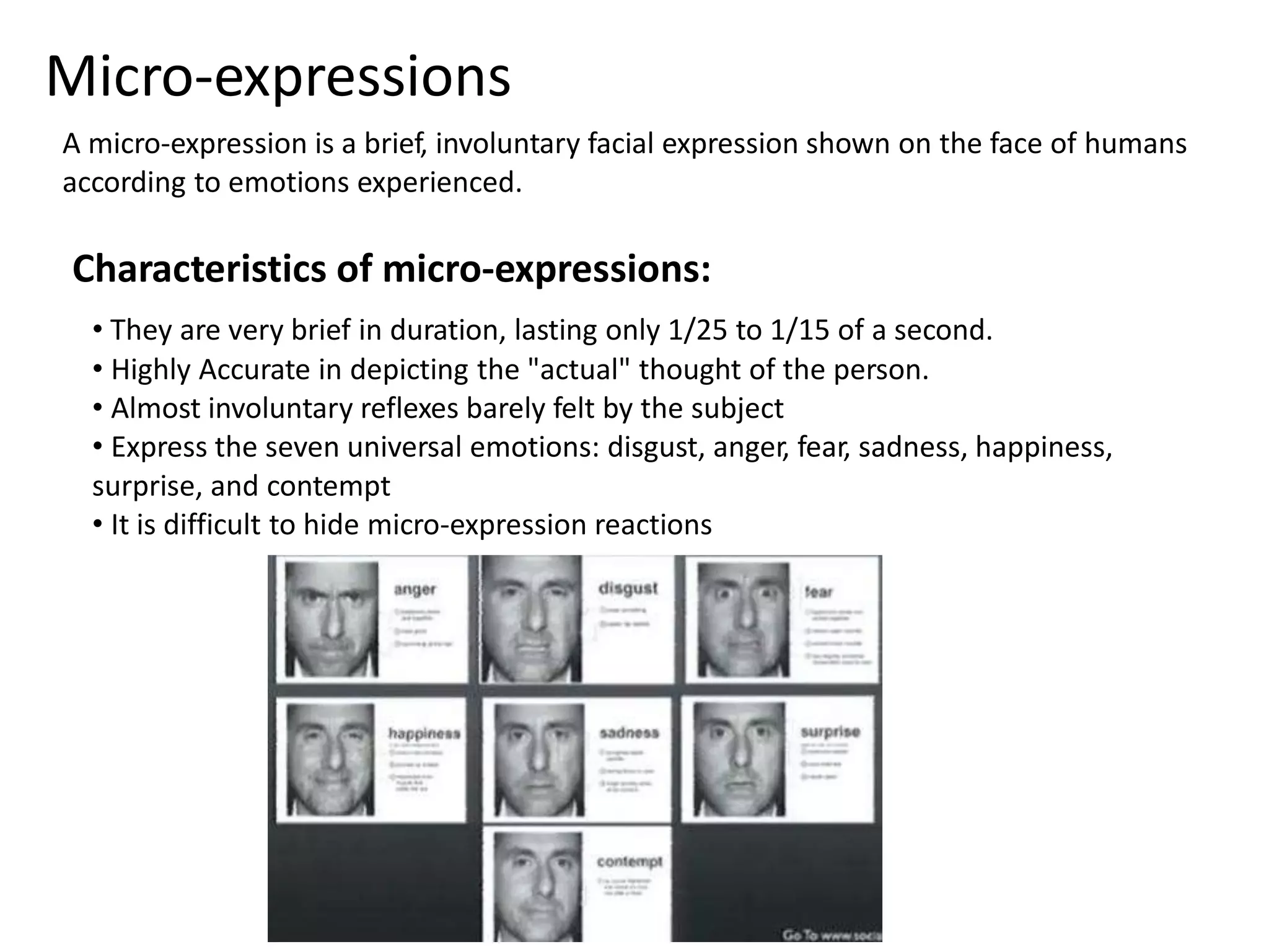 Micro-expressions 
A micro-expression is a brief, involuntary facial expression shown on the face of humans 
according to emotions experienced. 
Characteristics of micro-expressions: 
• They are very brief in duration, lasting only 1/25 to 1/15 of a second. 
• Highly Accurate in depicting the "actual" thought of the person. 
• Almost involuntary reflexes barely felt by the subject 
• Express the seven universal emotions: disgust, anger, fear, sadness, happiness, 
surprise, and contempt 
• It is difficult to hide micro-expression reactions 
 