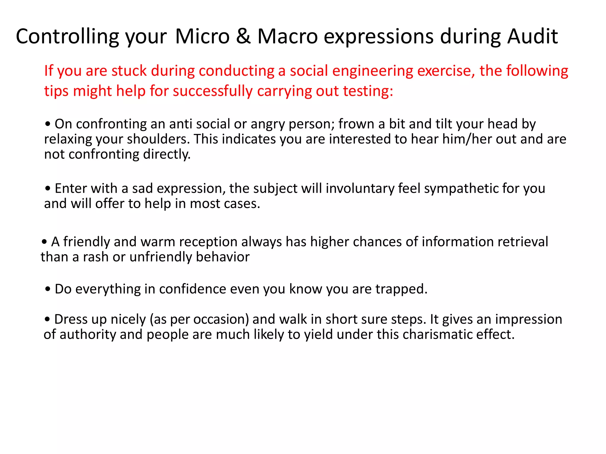 Controlling your Micro & Macro expressions during Audit 
If you are stuck during conducting a social engineering exercise, the following 
tips might help for successfully carrying out testing: 
• On confronting an anti social or angry person; frown a bit and tilt your head by 
relaxing your shoulders. This indicates you are interested to hear him/her out and are 
not confronting directly. 
• Enter with a sad expression, the subject will involuntary feel sympathetic for you 
and will offer to help in most cases. 
• A friendly and warm reception always has higher chances of information retrieval 
than a rash or unfriendly behavior 
• Do everything in confidence even you know you are trapped. 
• Dress up nicely (as per occasion) and walk in short sure steps. It gives an impression 
of authority and people are much likely to yield under this charismatic effect. 
 
