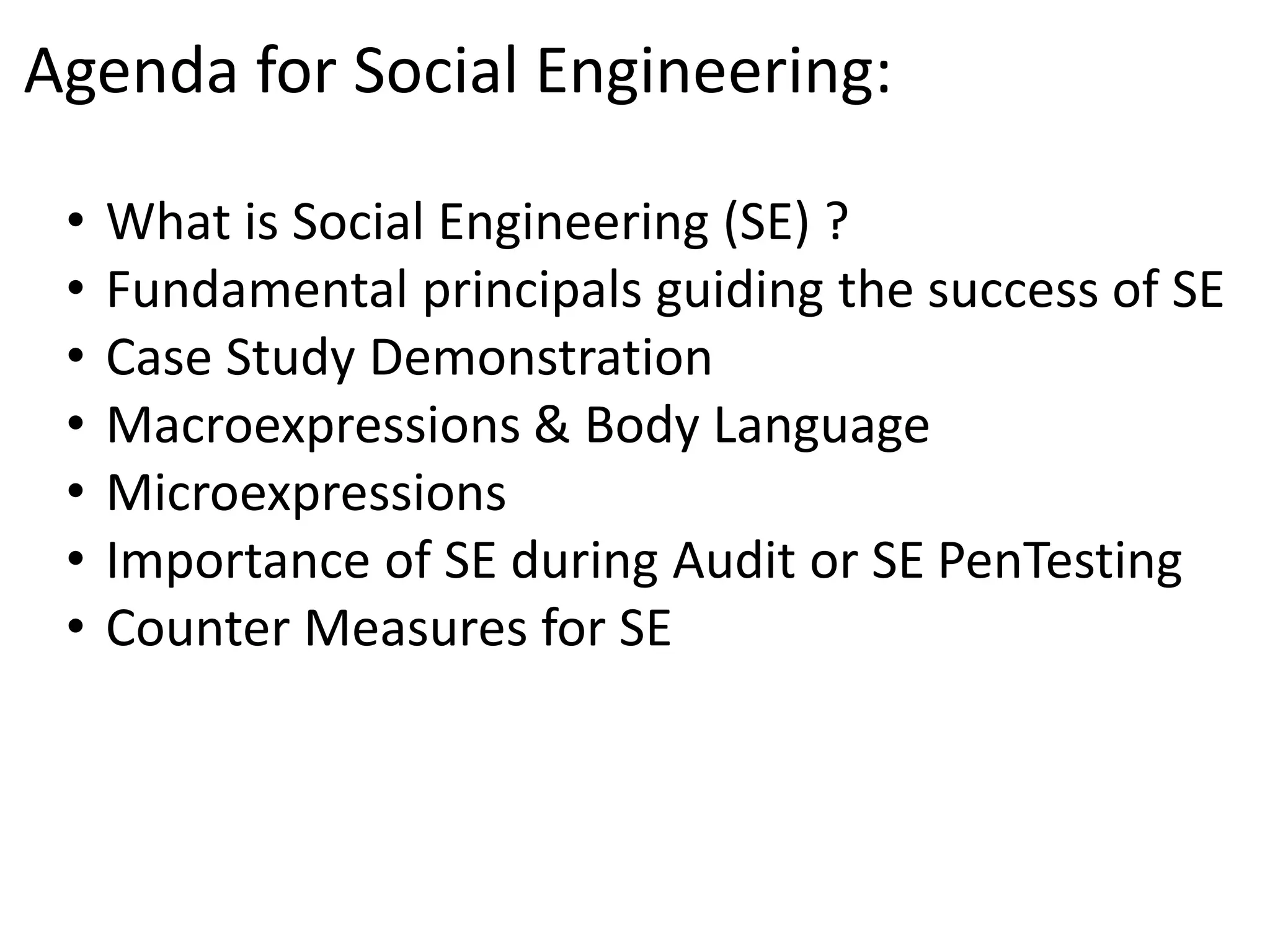 Agenda for Social Engineering: 
• What is Social Engineering (SE) ? 
• Fundamental principals guiding the success of SE 
• Case Study Demonstration 
• Macroexpressions & Body Language 
• Microexpressions 
• Importance of SE during Audit or SE PenTesting 
• Counter Measures for SE 
 