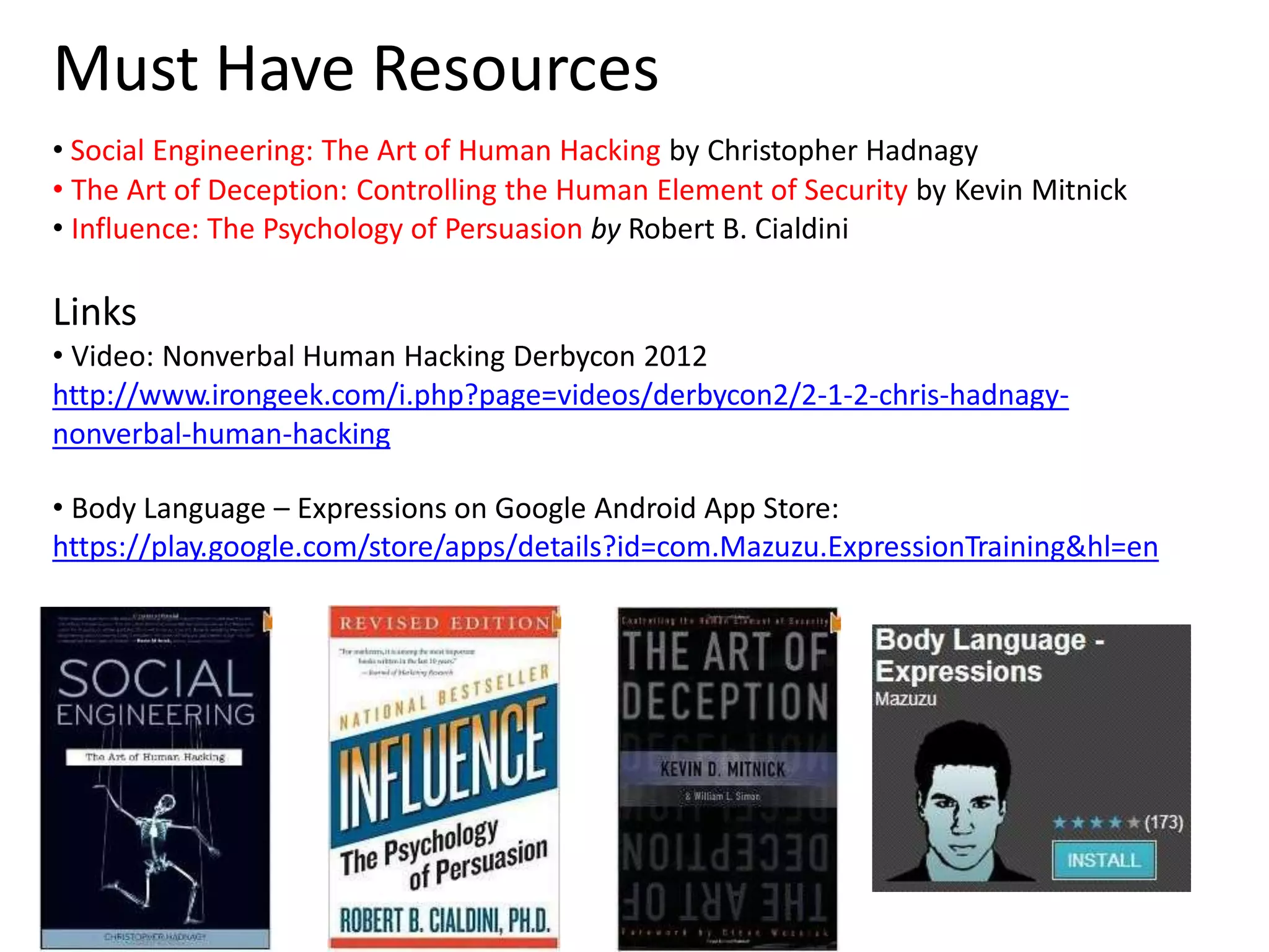 Must Have Resources 
• Social Engineering: The Art of Human Hacking by Christopher Hadnagy 
• The Art of Deception: Controlling the Human Element of Security by Kevin Mitnick 
• Influence: The Psychology of Persuasion by Robert B. Cialdini 
Links 
• Video: Nonverbal Human Hacking Derbycon 2012 
http://www.irongeek.com/i.php?page=videos/derbycon2/2-1-2-chris-hadnagy-nonverbal- 
human-hacking 
• Body Language – Expressions on Google Android App Store: 
https://play.google.com/store/apps/details?id=com.Mazuzu.ExpressionTraining&hl=en 
 