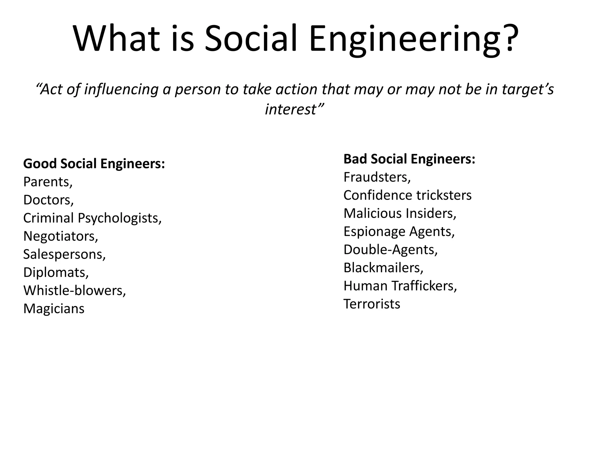 What is Social Engineering? 
“Act of influencing a person to take action that may or may not be in target’s 
interest” 
Good Social Engineers: 
Parents, 
Doctors, 
Criminal Psychologists, 
Negotiators, 
Salespersons, 
Diplomats, 
Whistle-blowers, 
Magicians 
Bad Social Engineers: 
Fraudsters, 
Confidence tricksters 
Malicious Insiders, 
Espionage Agents, 
Double-Agents, 
Blackmailers, 
Human Traffickers, 
Terrorists 
 