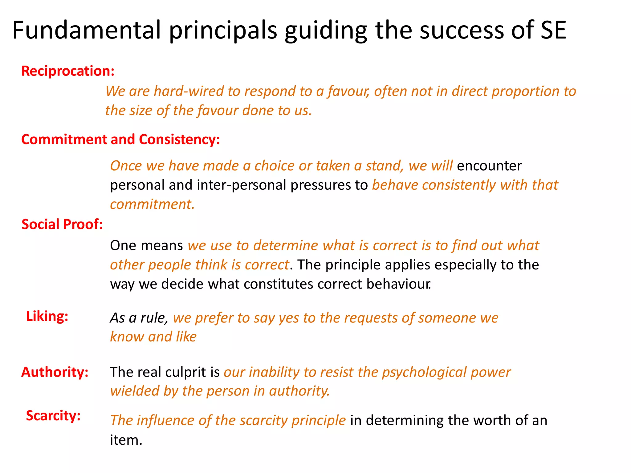Fundamental principals guiding the success of SE 
Reciprocation: 
We are hard-wired to respond to a favour, often not in direct proportion to 
the size of the favour done to us. 
Commitment and Consistency: 
Once we have made a choice or taken a stand, we will encounter 
personal and inter-personal pressures to behave consistently with that 
commitment. 
Social Proof: 
One means we use to determine what is correct is to find out what 
other people think is correct. The principle applies especially to the 
way we decide what constitutes correct behaviour. 
Liking: As a rule, we prefer to say yes to the requests of someone we 
know and like 
Authority: The real culprit is our inability to resist the psychological power 
wielded by the person in authority. 
The influence of the scarcity principle in determining the worth of an 
item. 
Scarcity: 
 