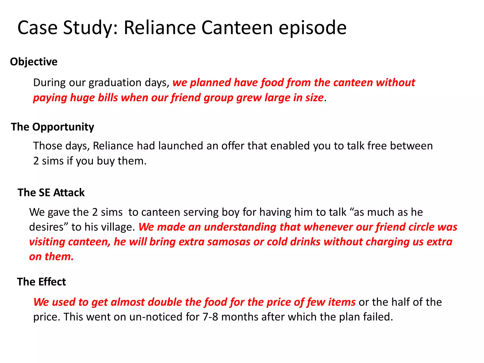 Case Study: Reliance Canteen episode 
Objective 
During our graduation days, we planned have food from the canteen without 
paying huge bills when our friend group grew large in size. 
The Opportunity 
Those days, Reliance had launched an offer that enabled you to talk free between 
2 sims if you buy them. 
The SE Attack 
We gave the 2 sims to canteen serving boy for having him to talk “as much as he 
desires” to his village. We made an understanding that whenever our friend circle was 
visiting canteen, he will bring extra samosas or cold drinks without charging us extra 
on them. 
The Effect 
We used to get almost double the food for the price of few items or the half of the 
price. This went on un-noticed for 7-8 months after which the plan failed. 
 