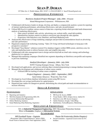 SEAN P. DORAN
                   147 Glen Ave • North Adams, MA 01247 • (518) 635-0022 • Sean.P.Doran@gmail.com
                                          P ROFESSI ONAL E XPERI ENCE

                              Business AnalystProject Manager - July, 2006 – Present
                                    Inland Management Corporation – Williamstown, MA

    •     Collaborated with business leaders to design, develop, and deploy a companywide analytics system for reporting
          of internet marketing performance, advertising effectiveness, and sales rep performance
    •     Utilized MS Excel to combine various sources of data into a reporting format which provided multi-dimensional
          analysis of marketing effectiveness;
               o -Data sources included: sales activity, advertising cost, website traffic, email deliverability
               o -Identified key business metrics to analyze conversion rates through the sales pipeline
               o -Experience with Salesforce.com, Omniture, and Email Marketing tools
    •     Analyzed the effectiveness of large marketing campaigns and provided recommendations based on advertising
          and sales performance
    •     Organized companywide technology training: “Sales 2.0: Using web based technologies to keep pace with
          prospective customers”
    •     Developed “Easy Button” solutions (custom UI or database triggers) within CRM system, salesforce.com, for
          sales and marketing teams to enforce business rules and simplify data entry.
    •     Collaborated with sales management team to design and develop both an email sales strategy and technology
          platform for it to operate on.
    •     Managed drip marketing campaigns (Stratified into segments depending on Salesforce.com profile and response
          to previous marketing)

                                    AnalystDeveloper – January, 2006 – July 2006
                                  SUNY Training Strategies Group - Albany, New York
    •     Developed web applications, and services utilizing object oriented programming to manage database transactions.
    •     Managed the development and collaboration of online course content.
             o -Utilized LMS for tracking of online course completion
                                Project Engineer – January, 2005 – September, 2005
                                       Saint-Gobain Abrasives - Watervliet, New York
    •     Developed an Asset Library database information system using MS Access
    •     Developed the cost savings justification for capital projects
    •     Organized time studies for changeover periods, determining the critical path and made recommendations to
          increase efficiency
                                               S KILLS & E XPERTI SE
TECHNOLOGIES                                                  APPLICATIONS
•       Reporting and Analytics                               •   MS Excel & Access, ODBC
•       Web Development & Programming (OO, C#)                •   Visual Studio (.NET), Eclipse (Java), Adobe CS
•       Customer Relationship Management                      •   Salesforce.com, MS Access (Legacy)
•       Online Marketing Analytics                            •   Adobe Omniture, Google, Yahoo/Bing
•       Email Marketing (Drip Marketing, Segments)            •   SalesGenius, VerticalResponse, Markettraq

                                         E DUCATION & C REDENTIALS
                    B.S. in Industrial Management Engineering, 2005 • Rensselaer Polytechnic Institute
                    Minor in Economics, Emphasis in Information Systems
                                               L EADERSHIP
               RPI Football Team – Captain                           Theta Chi Fraternity (Delta Chapter)
      •Nominated “Most Valued Defensive” player (2004)        •   Social Committee - organized social events for 55+
    •Lead Team to National Semi- Final Appearance (2003)          brothers
 