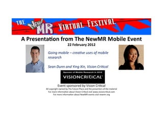 A	
  Presenta*on	
  from	
  The	
  NewMR	
  Mobile	
  Event	
  
22	
  February	
  2012	
  
Event	
  sponsored	
  by	
  Vision	
  Cri1cal	
  
All	
  copyright	
  owned	
  by	
  The	
  Future	
  Place	
  and	
  the	
  presenters	
  of	
  the	
  material	
  
For	
  more	
  informa1on	
  about	
  Vision	
  Cri1cal	
  visit	
  www.visioncri1cal.com	
  
For	
  more	
  informa1on	
  about	
  NewMR	
  events	
  visit	
  newmr.org	
  
Going	
  mobile	
  –	
  crea/ve	
  uses	
  of	
  mobile	
  
research	
  
	
  
Sean	
  Dunn	
  and	
  Ying	
  Xin,	
  Vision	
  Cri/cal
	
  	
  	
  
	
  
 