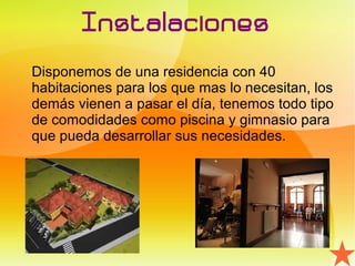 Instalaciones
Disponemos de una residencia con 40
habitaciones para los que mas lo necesitan, los
demás vienen a pasar el día, tenemos todo tipo
de comodidades como piscina y gimnasio para
que pueda desarrollar sus necesidades.
 