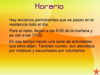 Horario
Hay ancianos permanentes que se pasan en la
residencia todo el día.
Para el resto, llegan a las 9:00 de la mañana y
se van a las 17:00.
En ese tiempo hacen una serie de actividades
que ellos elijen. También comen, son atendidos
por médicos y escuchados por voluntarios
 