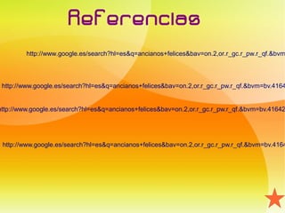 Referencias
         http://www.google.es/search?hl=es&q=ancianos+felices&bav=on.2,or.r_gc.r_pw.r_qf.&bvm




 http://www.google.es/search?hl=es&q=ancianos+felices&bav=on.2,or.r_gc.r_pw.r_qf.&bvm=bv.4164


http://www.google.es/search?hl=es&q=ancianos+felices&bav=on.2,or.r_gc.r_pw.r_qf.&bvm=bv.41642




 http://www.google.es/search?hl=es&q=ancianos+felices&bav=on.2,or.r_gc.r_pw.r_qf.&bvm=bv.4164
 