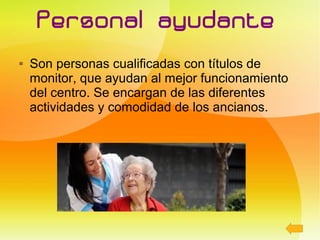 Personal ayudante
   Son personas cualificadas con títulos de
    monitor, que ayudan al mejor funcionamiento
    del centro. Se encargan de las diferentes
    actividades y comodidad de los ancianos.
 