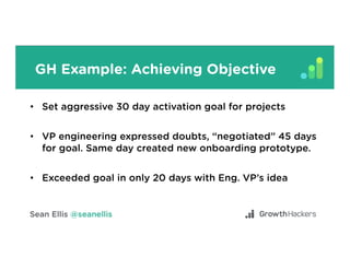 GH Example: Achieving Objective
•  Set aggressive 30 day activation goal for projects
•  VP engineering expressed doubts, “negotiated” 45 days
for goal. Same day created new onboarding prototype.
•  Exceeded goal in only 20 days with Eng. VP’s idea
 