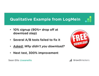 Qualitative Example from LogMeIn
•  10% signup (90%+ drop oﬀ at
download step)
•  Several A/B tests failed to ﬁx it
•  Asked: Why didn’t you download?
•  Next test, 300% improvement
 