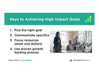 Keys to Achieving High Impact Goals
1.  Pick the right goal
2.  Communicate speciﬁcs
3.  Focus resources
(team and dollars)
4.  Use proven growth
hacking process
 