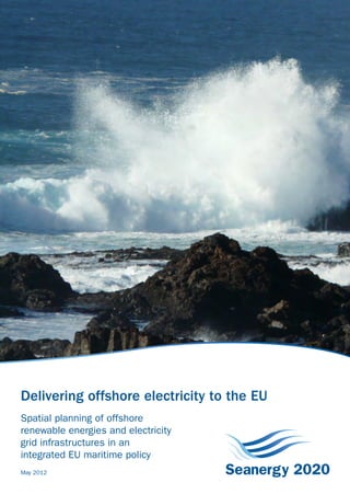 Delivering offshore electricity to the EU
                                                                                                                 Seanergy 2020
                                                                                           454-53520-0312-1413




www.seanergy2020.eu

Seanergy 2020 project
Seanergy 2020 is an EU funded project – Intelligent Energy Europe programme – and runs                                                                       Delivering offshore electricity to the EU
from May 2010 to June 2012. It is coordinated by the European Wind Energy Association.

The project will provide an in-depth analysis of the national and international Maritime
                                                                                                                                                             Spatial planning of offshore
Spatial Planning (MSP) practices, policy recommendations for developing existing and                                                                         renewable energies and electricity
potentially new MSP for the development of offshore renewable power generation, and
                                                                                                                                                             grid infrastructures in an
promote acceptance of the results.
                                                                                                                                                             integrated EU maritime policy
                                                                                                                                                             May 2012
 