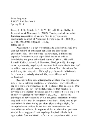 Sean Ferguson
PSY101 Lab Section #
Spring 2013
Blair, R. J. R., Mitchell, D. G. V., Richell, R. A., Kelly, S.,
Leonard, A. & Newman, C. (2002). Turning a deaf ear to fear:
Impaired recognition of vocal affect in psychopathic
individuals. Journal of Abnormal Psychology, 111, 682-686.
doi: 10.1037/0021-843X.111.4.682.
Introduction
Psychopathy is a severe personality disorder marked by a
distinct pattern of antisocial behavior and emotional
characteristics. These include “callousness, a diminished
capacity for remorse, and superficial charm as well as
impulsivity and poor behavioral controls” (Blair, Mitchell,
Richell, Kelly, Leonard, & Newman, 2002, p. 682). Perhaps
most importantly, psychopaths seem to lack an intrinsic sense of
morality. As a result, many are capable of horrific crimes for
which they feel no guilt. Although psychopathic individuals
have been extensively studied, they are still not well
understood.
Recent studies have attempted to explain why psychopaths
exhibit such extreme emotional dysfunction. Currently, there
are two popular perspectives used to address this question. One
explanation, the low-fear model, suggests that much of a
psychopath’s aberrant behavior can be attributed to an impaired
ability to experience fear (Blair et al., 2002). Basically,
psychopaths never learn to avoid dangerous situations because
they fail to feel fear in dangerous situations. They tend to put
themselves in threatening positions (by starting a fight, for
example) because they do not fear the consequences for
themselves or others. In support of this explanation, previous
studies have suggested that psychopathic individuals lack
appropriate fear and startle reflexes in comparison with normal
 