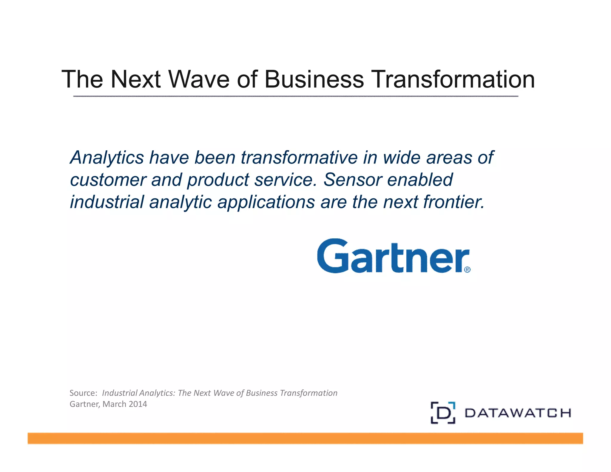 The Next Wave of Business Transformation 
Analytics have been transformative in wide areas of 
customer and product service. Sensor enabled 
industrial analytic applications are the next frontier. 
Source: Industrial Analytics: The Next Wave of Business Transformation 
Gartner, March 2014 
 