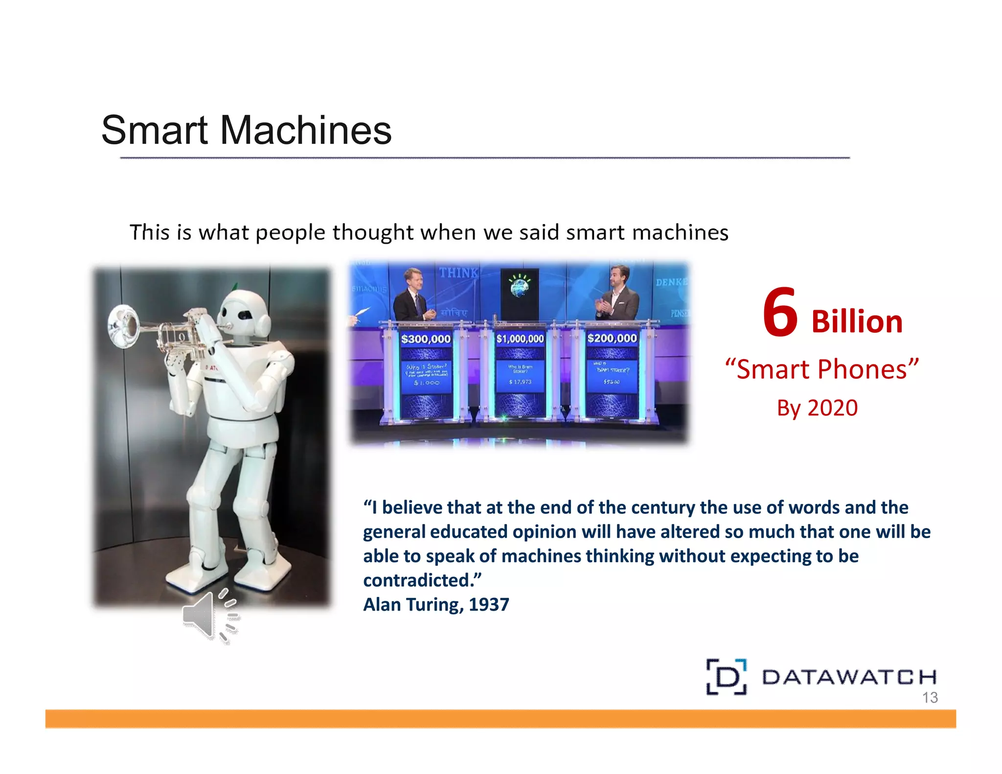 Smart Machines 
13 
This is what people thought when we said smart machines 
6 Billion 
“Smart Phones” 
By 2020 
“I believe that at the end of the century the use of words and the 
general educated opinion will have altered so much that one will be 
able to speak of machines thinking without expecting to be 
contradicted.” 
Alan Turing, 1937 
 