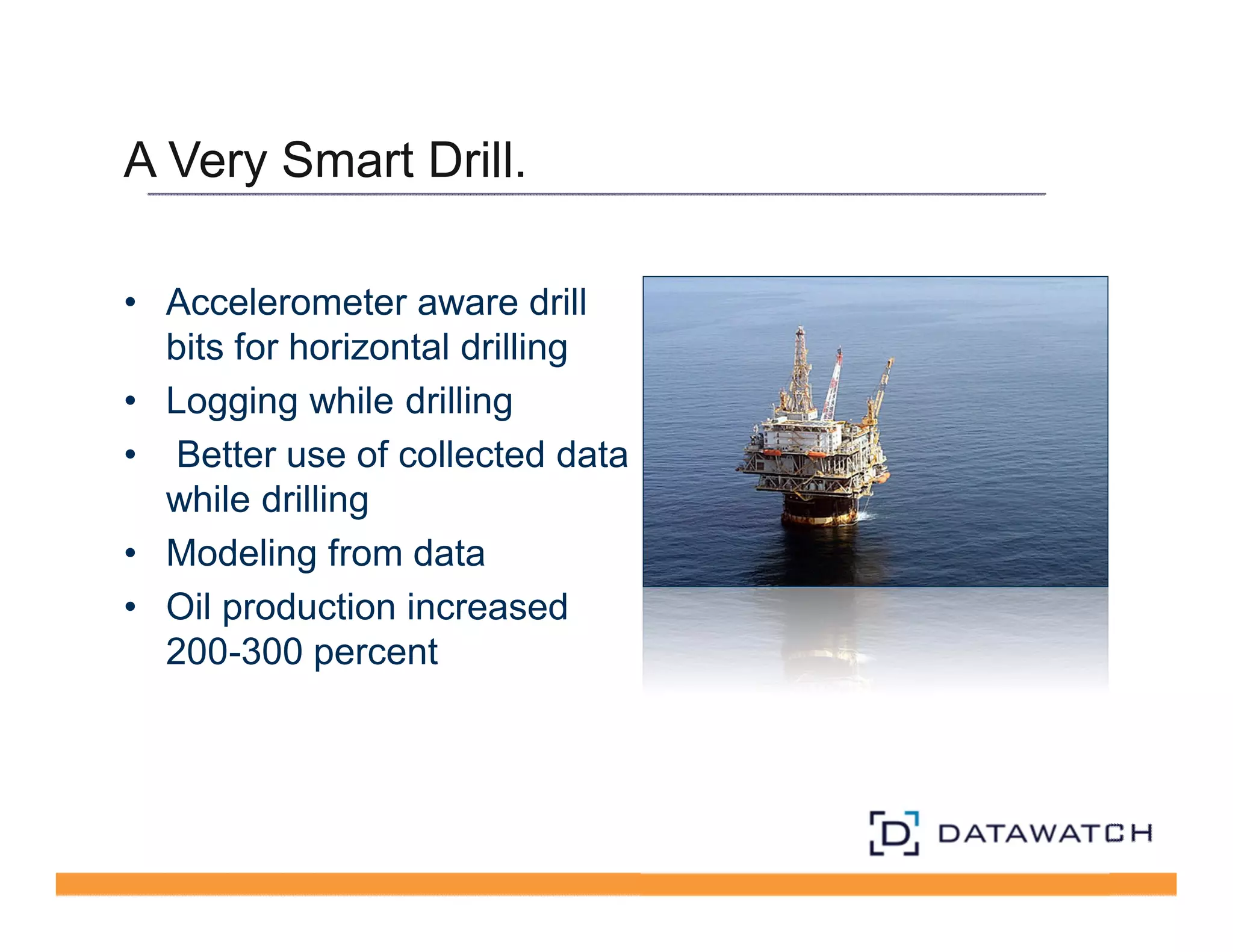 A Very Smart Drill. 
• Accelerometer aware drill 
bits for horizontal drilling 
• Logging while drilling 
• Better use of collected data 
while drilling 
• Modeling from data 
• Oil production increased 
200-300 percent 
 