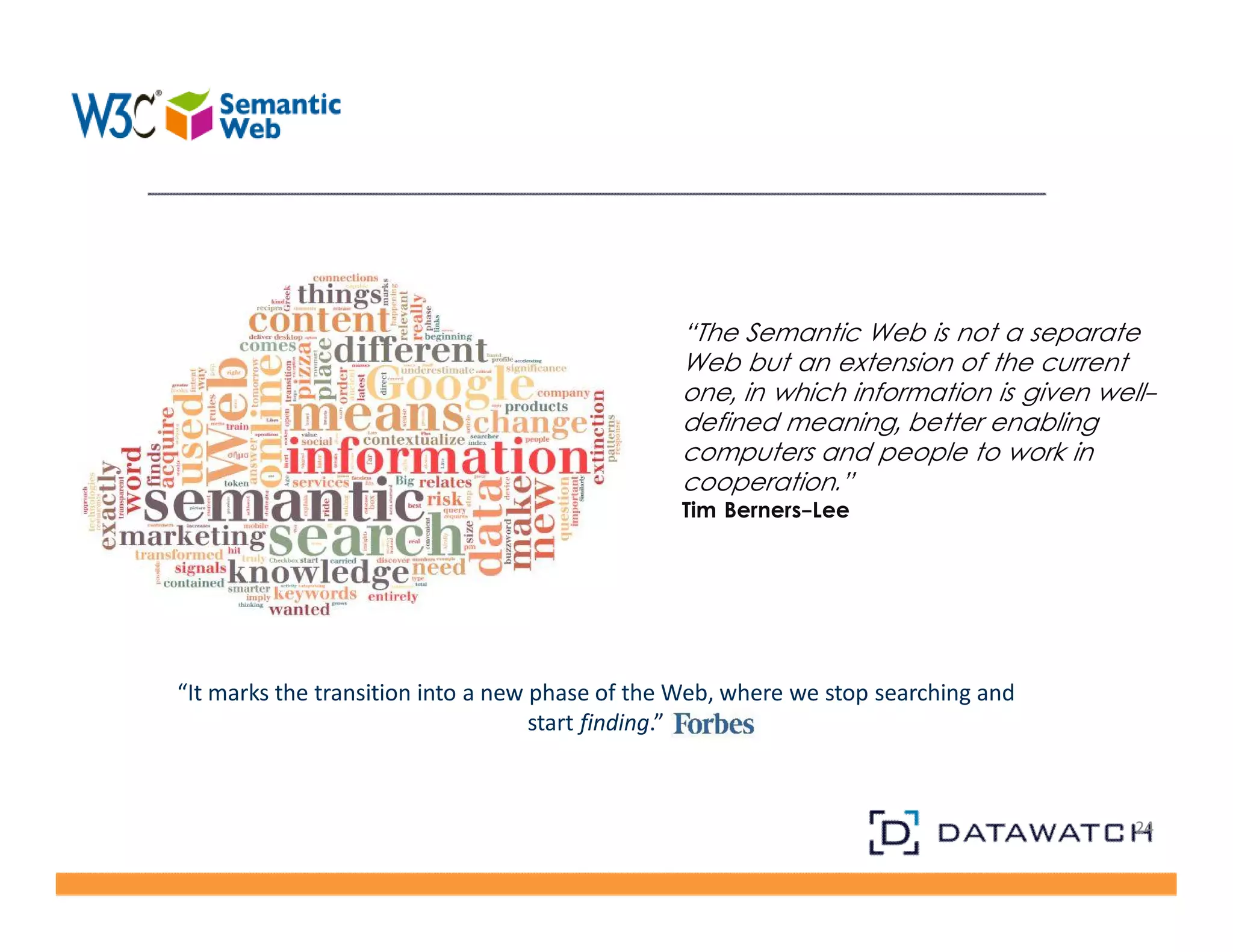 24 
“It marks the transition into a new phase of the Web, where we stop searching and 
start finding.” 
“The Semantic Web is not a separate 
Web but an extension of the current 
one, in which information is given well-defined 
meaning, better enabling 
computers and people to work in 
cooperation.” 
Tim Berners-Lee 
 
